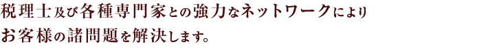 税理士及び各種専門家との強力なネットワークによりお客様の諸問題を解決します。